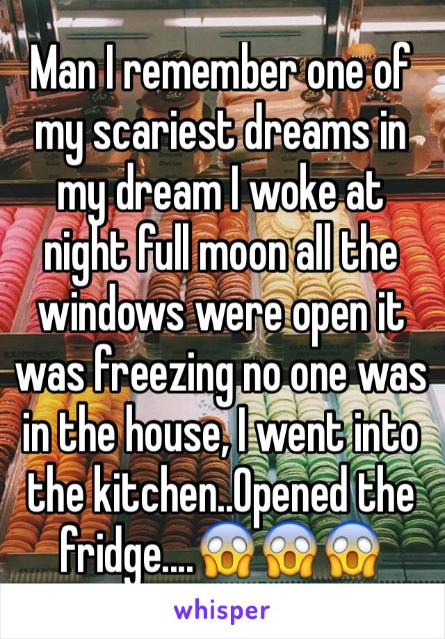 Man I remember one of my scariest dreams in my dream I woke at night full moon all the windows were open it was freezing no one was in the house, I went into the kitchen..Opened the fridge....😱😱😱