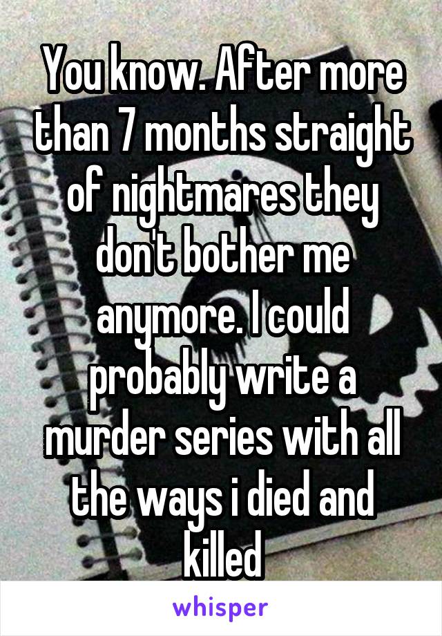 You know. After more than 7 months straight of nightmares they don't bother me anymore. I could probably write a murder series with all the ways i died and killed