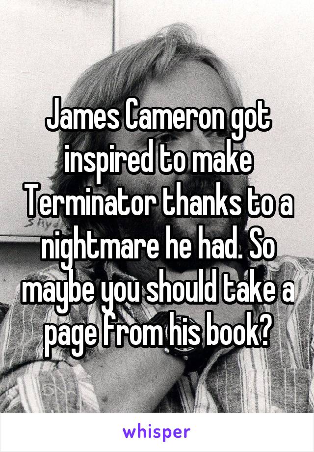 James Cameron got inspired to make Terminator thanks to a nightmare he had. So maybe you should take a page from his book?