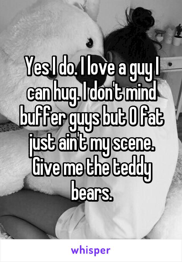 Yes I do. I love a guy I can hug. I don't mind buffer guys but 0 fat just ain't my scene.
Give me the teddy bears.