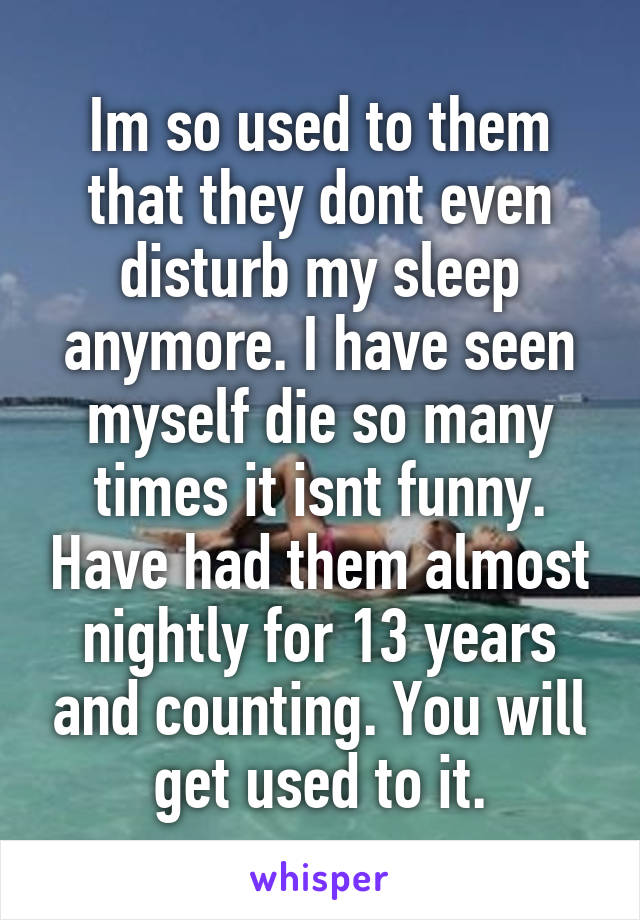 Im so used to them that they dont even disturb my sleep anymore. I have seen myself die so many times it isnt funny. Have had them almost nightly for 13 years and counting. You will get used to it.