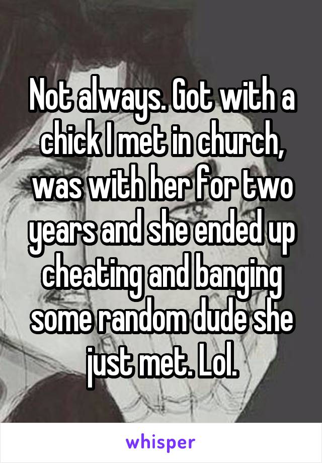 Not always. Got with a chick I met in church, was with her for two years and she ended up cheating and banging some random dude she just met. Lol.