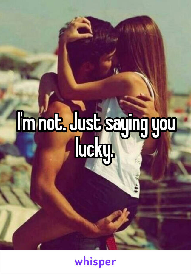 I'm not. Just saying you lucky. 