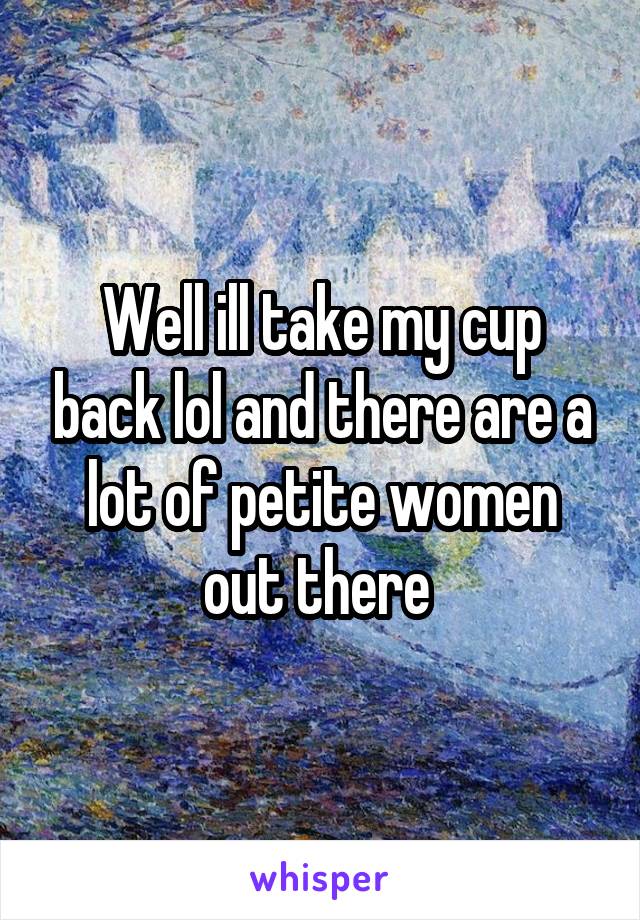 Well ill take my cup back lol and there are a lot of petite women out there 