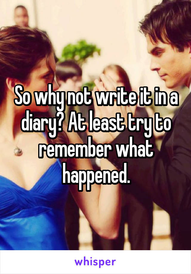 So why not write it in a diary? At least try to remember what happened.