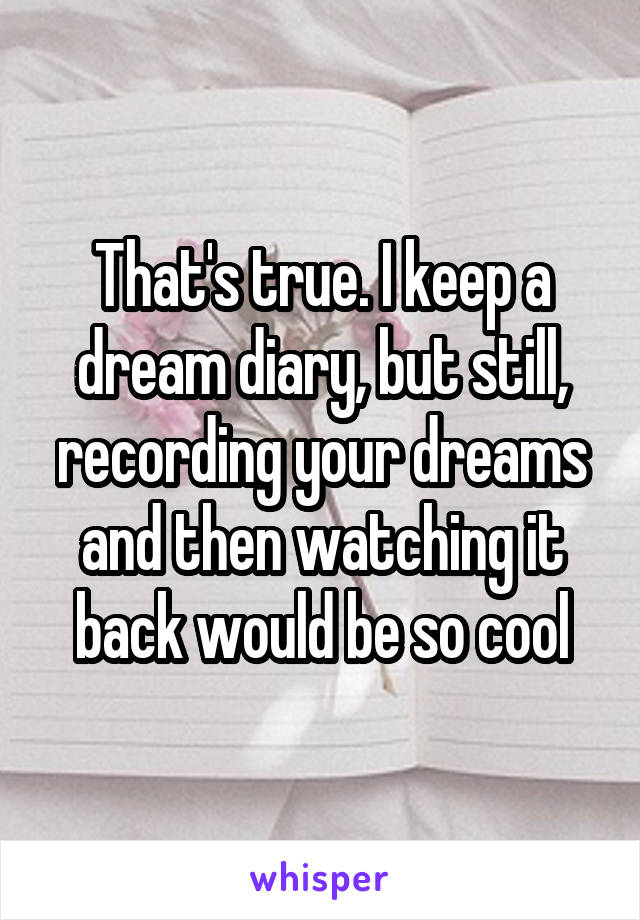 That's true. I keep a dream diary, but still, recording your dreams and then watching it back would be so cool