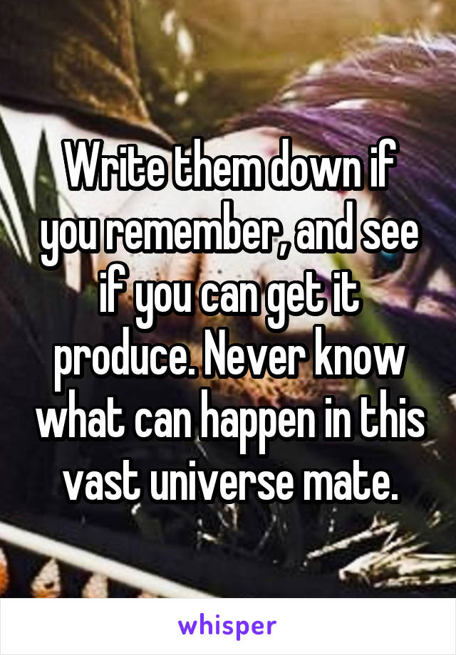 Write them down if you remember, and see if you can get it produce. Never know what can happen in this vast universe mate.