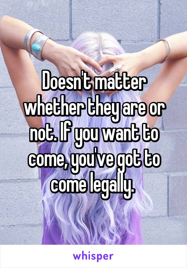 Doesn't matter whether they are or not. If you want to come, you've got to come legally. 