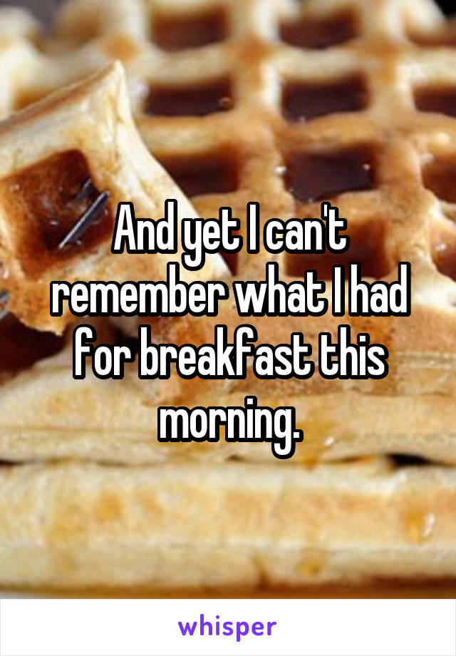 And yet I can't remember what I had for breakfast this morning.