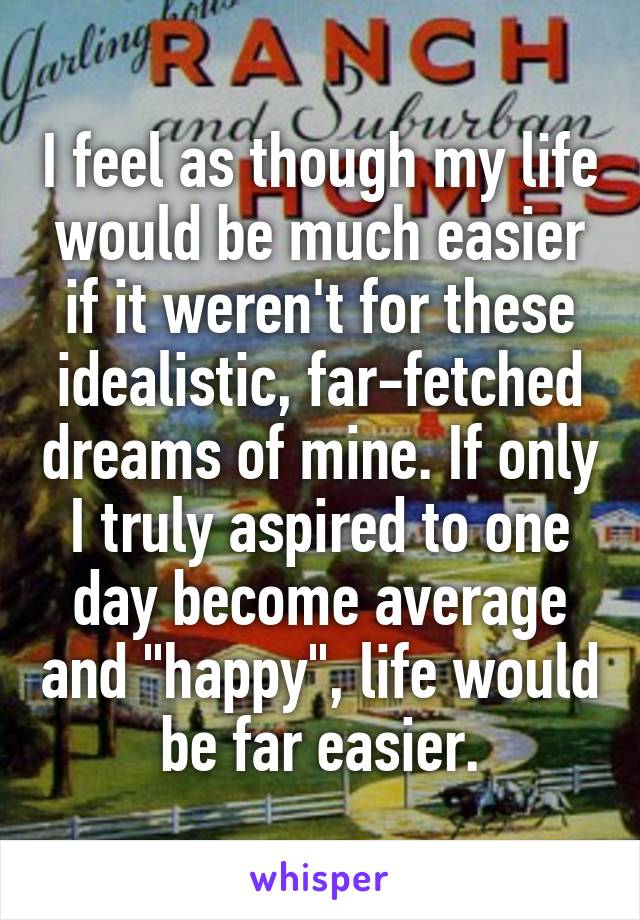 I feel as though my life would be much easier if it weren't for these idealistic, far-fetched dreams of mine. If only I truly aspired to one day become average and "happy", life would be far easier.