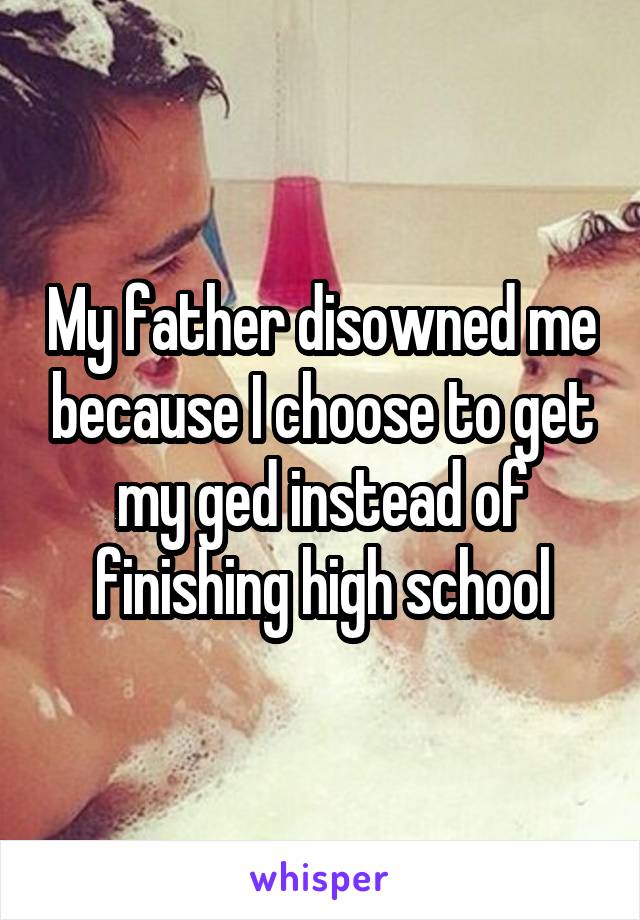 My father disowned me because I choose to get my ged instead of finishing high school