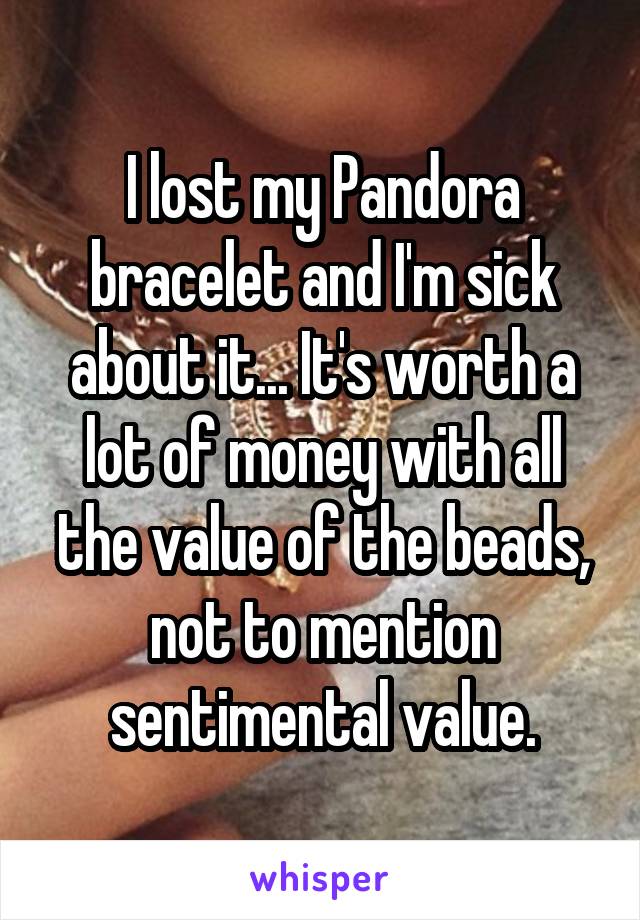 I lost my Pandora bracelet and I'm sick about it... It's worth a lot of money with all the value of the beads, not to mention sentimental value.