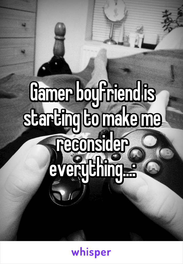 Gamer boyfriend is starting to make me reconsider everything...: