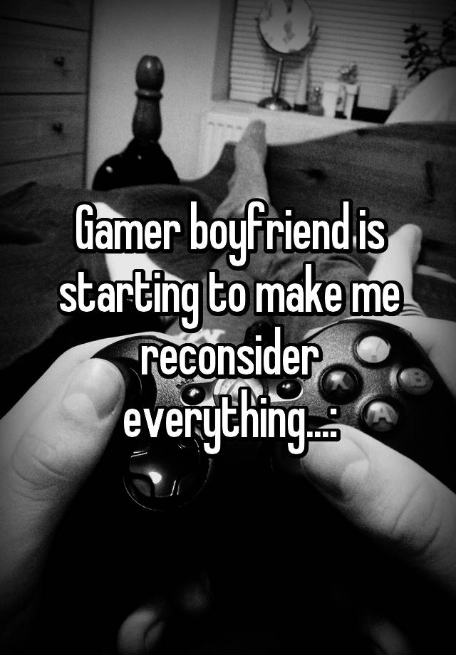 Gamer boyfriend is starting to make me reconsider everything...: