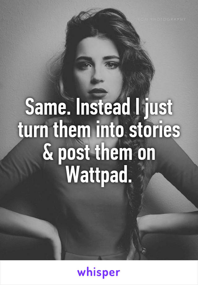 Same. Instead I just turn them into stories & post them on Wattpad.