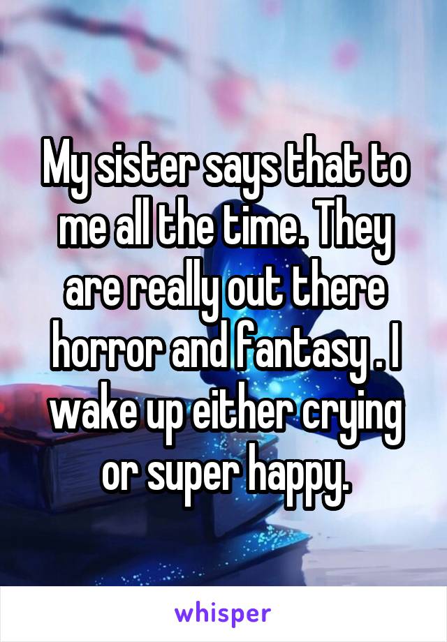 My sister says that to me all the time. They are really out there horror and fantasy . I wake up either crying or super happy.