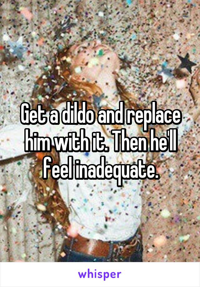 Get a dildo and replace him with it. Then he'll feel inadequate.