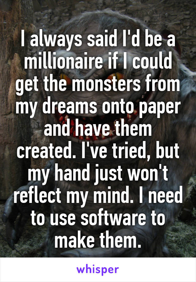 I always said I'd be a millionaire if I could get the monsters from my dreams onto paper and have them created. I've tried, but my hand just won't reflect my mind. I need to use software to make them.