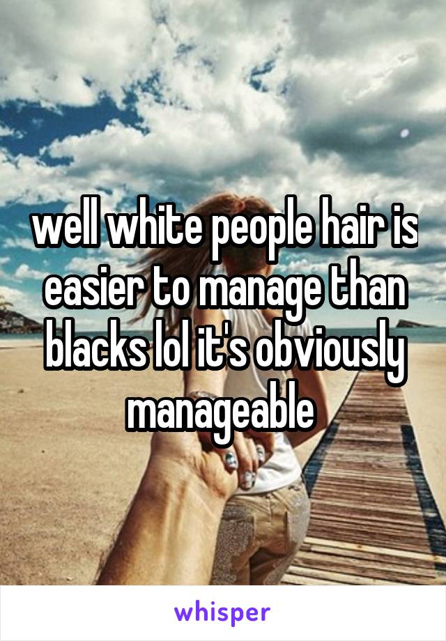 well white people hair is easier to manage than blacks lol it's obviously manageable 