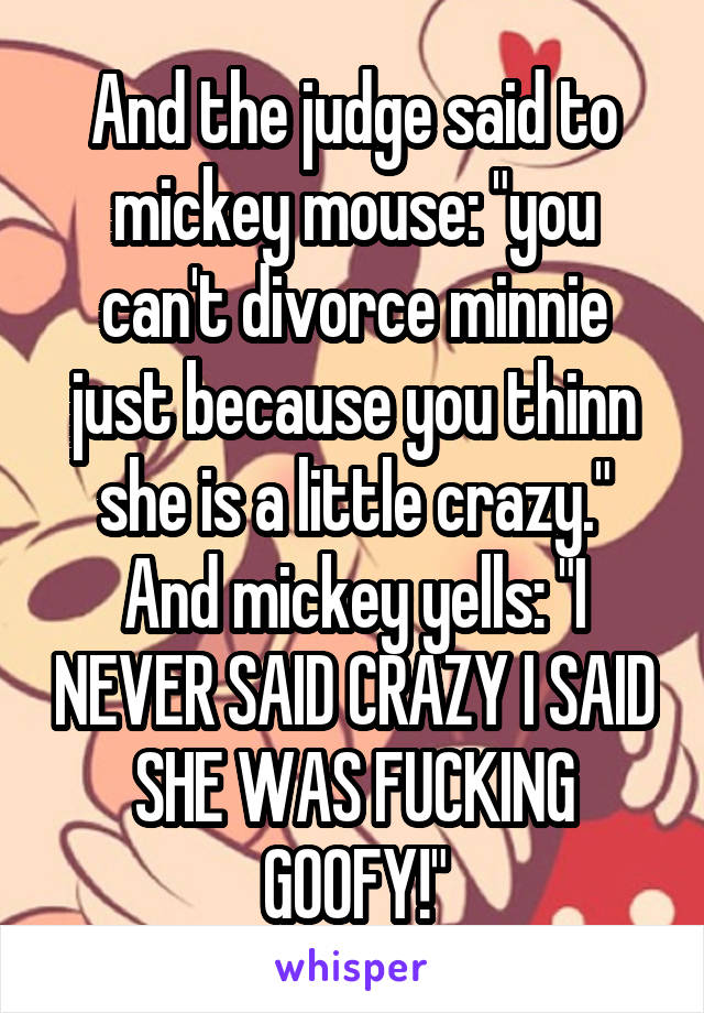 And the judge said to mickey mouse: "you can't divorce minnie just because you thinn she is a little crazy." And mickey yells: "I NEVER SAID CRAZY I SAID SHE WAS FUCKING GOOFY!"