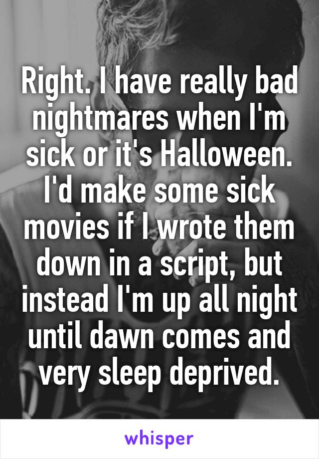 Right. I have really bad nightmares when I'm sick or it's Halloween. I'd make some sick movies if I wrote them down in a script, but instead I'm up all night until dawn comes and very sleep deprived.