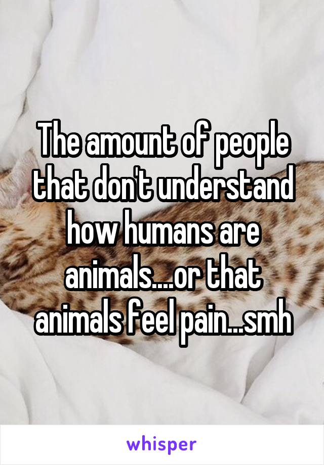 The amount of people that don't understand how humans are animals....or that animals feel pain...smh