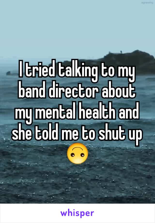 I tried talking to my band director about my mental health and she told me to shut up 🙃