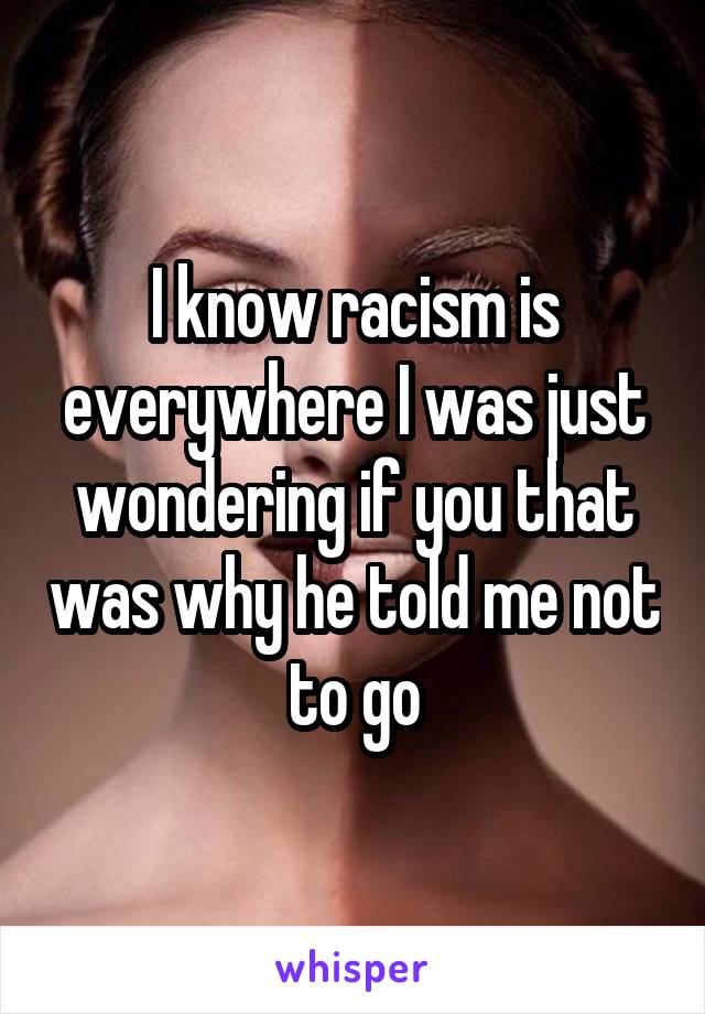 I know racism is everywhere I was just wondering if you that was why he told me not to go