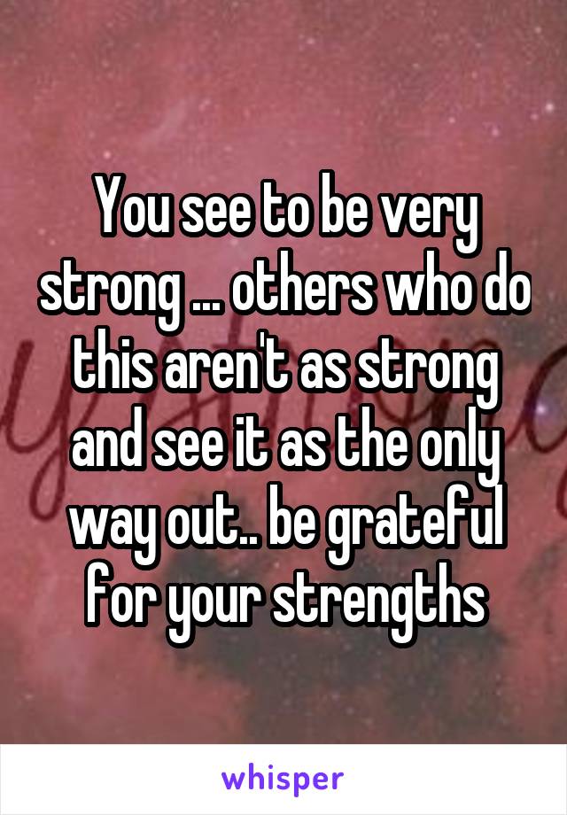 You see to be very strong ... others who do this aren't as strong and see it as the only way out.. be grateful for your strengths