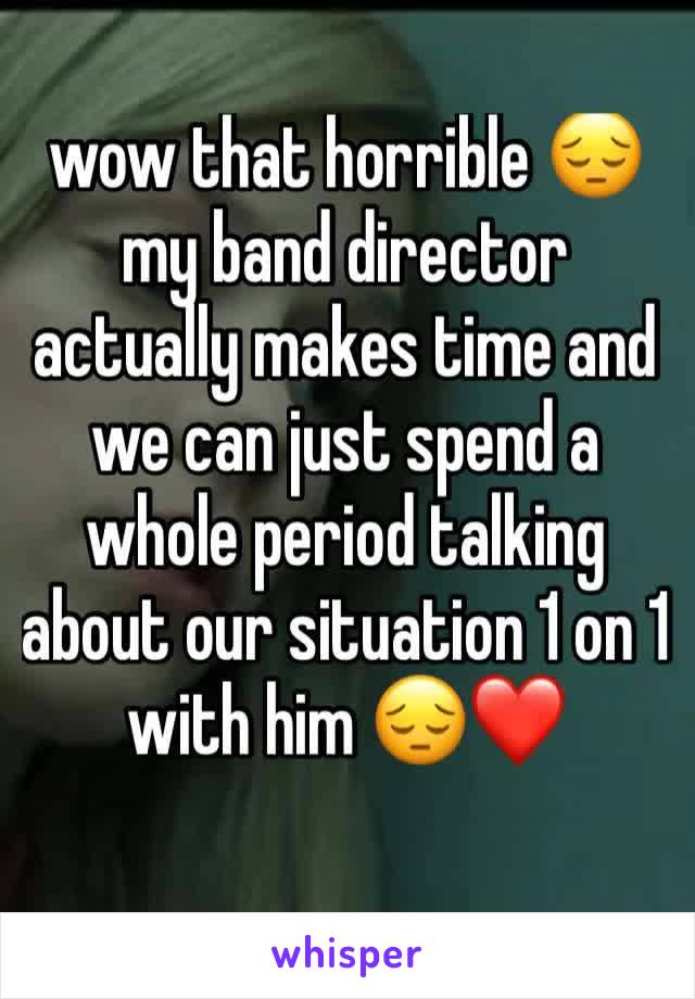 wow that horrible 😔 my band director actually makes time and we can just spend a whole period talking about our situation 1 on 1 with him 😔❤