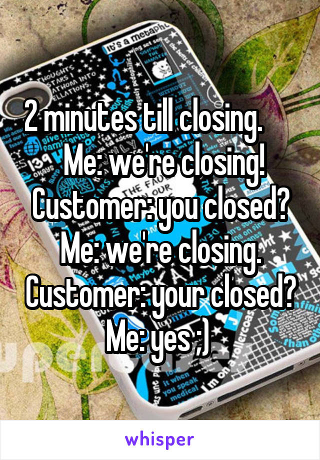 2 minutes till closing.        Me: we're closing! Customer: you closed? Me: we're closing. Customer: your closed? Me: yes ;) 