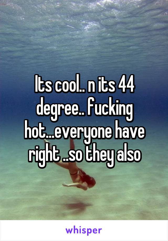 Its cool.. n its 44 degree.. fucking hot...everyone have right ..so they also