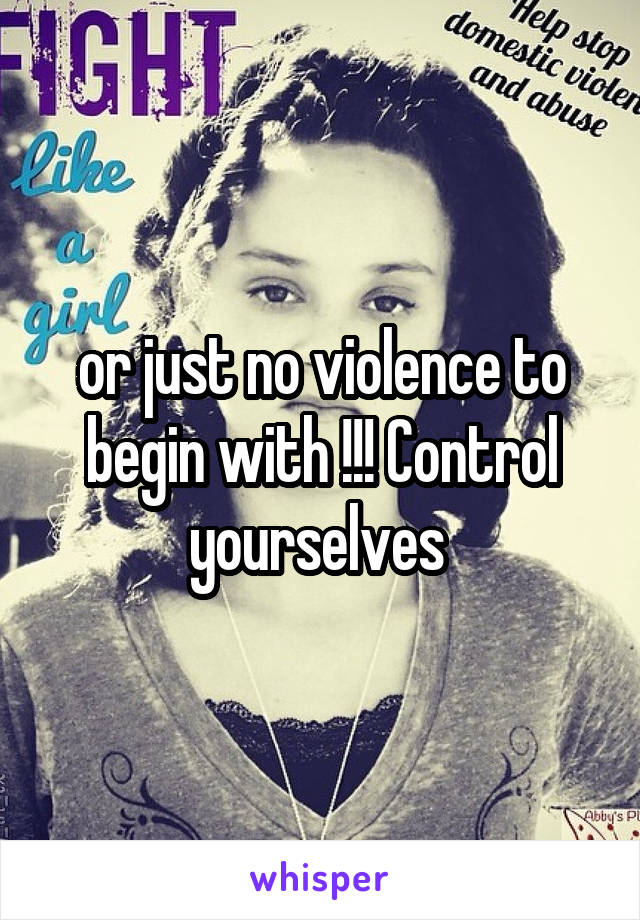 or just no violence to begin with !!! Control yourselves 