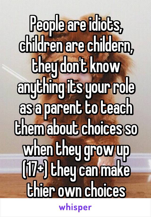 People are idiots, children are childern, they don't know anything its your role as a parent to teach them about choices so when they grow up (17+) they can make thier own choices