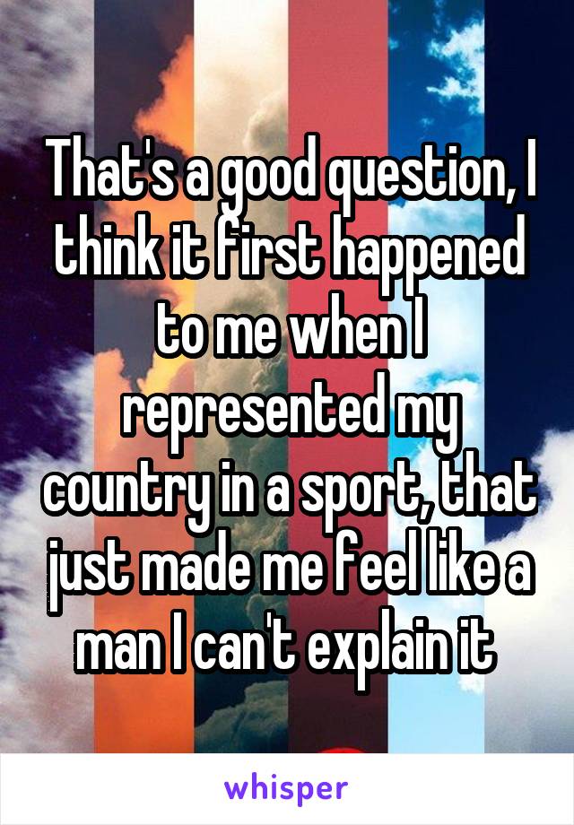 That's a good question, I think it first happened to me when I represented my country in a sport, that just made me feel like a man I can't explain it 