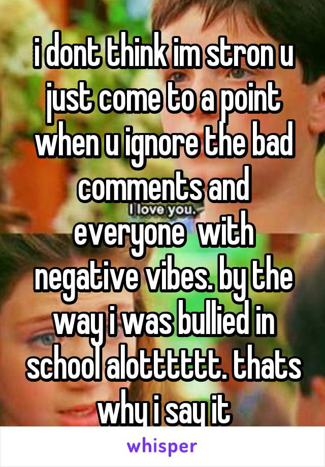 i dont think im stron u just come to a point when u ignore the bad comments and everyone  with negative vibes. by the way i was bullied in school alotttttt. thats why i say it