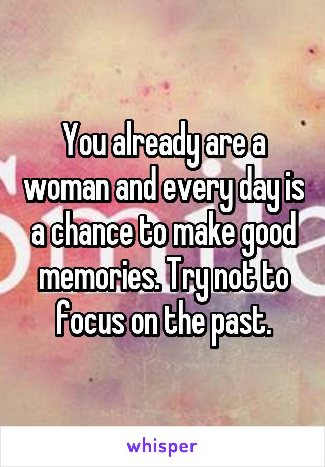 You already are a woman and every day is a chance to make good memories. Try not to focus on the past.