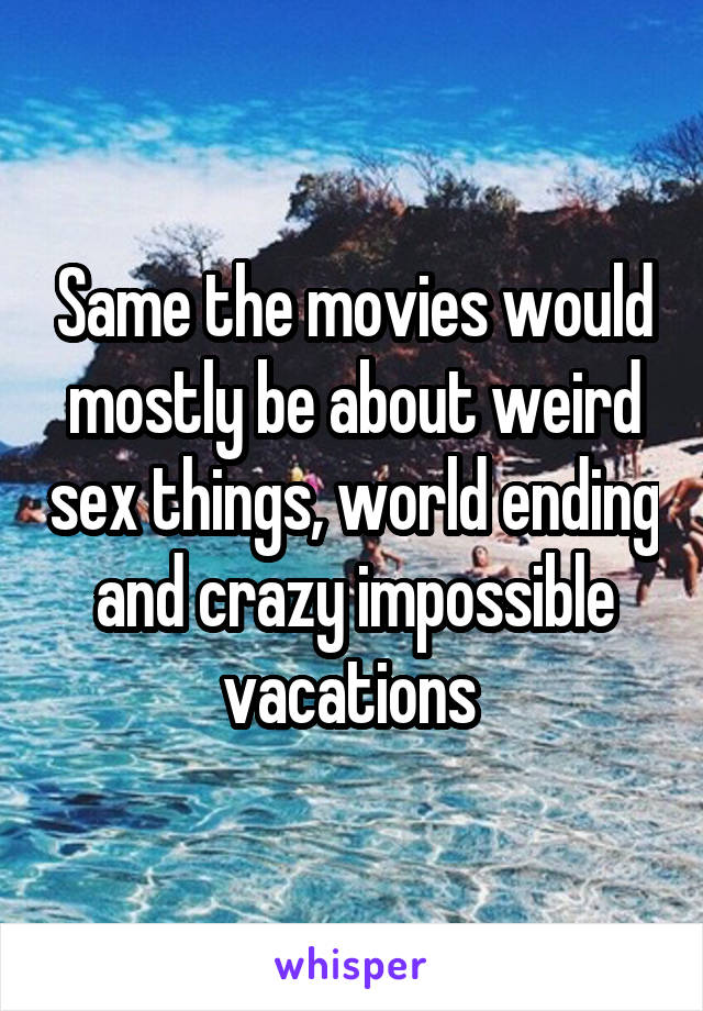 Same the movies would mostly be about weird sex things, world ending and crazy impossible vacations 