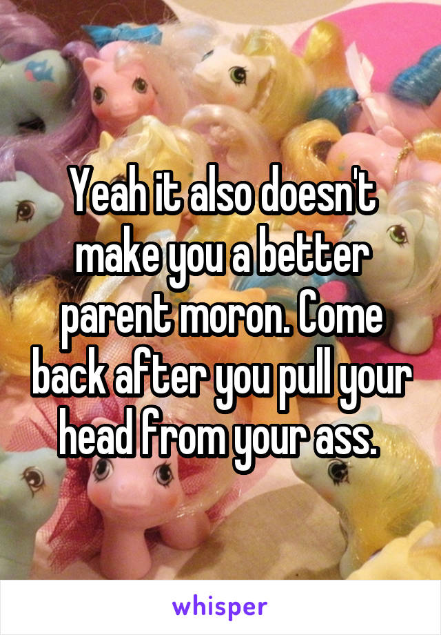 Yeah it also doesn't make you a better parent moron. Come back after you pull your head from your ass. 