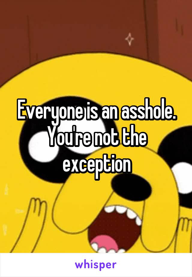 Everyone is an asshole. You're not the exception