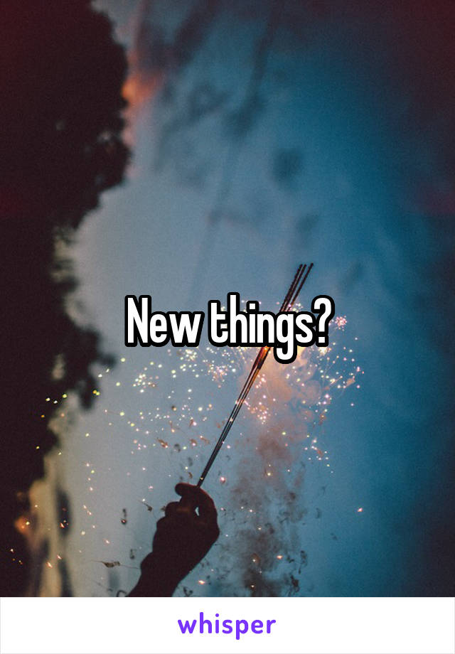 New things?