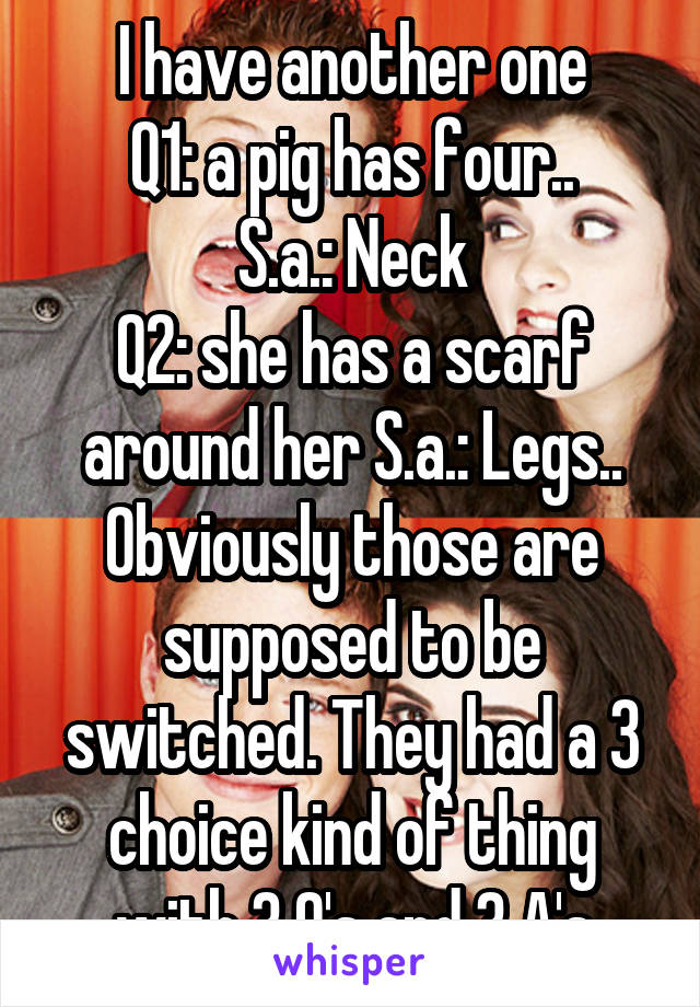 I have another one
Q1: a pig has four..
S.a.: Neck
Q2: she has a scarf around her S.a.: Legs..
Obviously those are supposed to be switched. They had a 3 choice kind of thing with 3 Q's and 3 A's