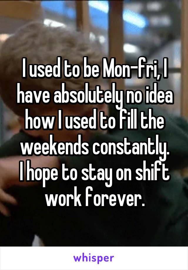 I used to be Mon-fri, I have absolutely no idea how I used to fill the weekends constantly.
I hope to stay on shift work forever.