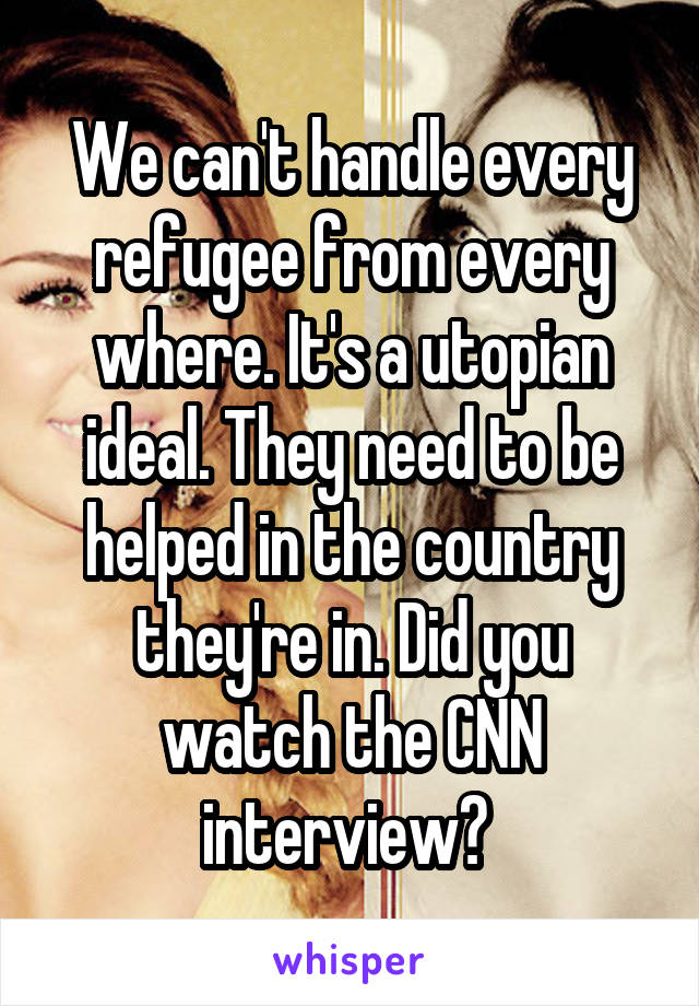 We can't handle every refugee from every where. It's a utopian ideal. They need to be helped in the country they're in. Did you watch the CNN interview? 