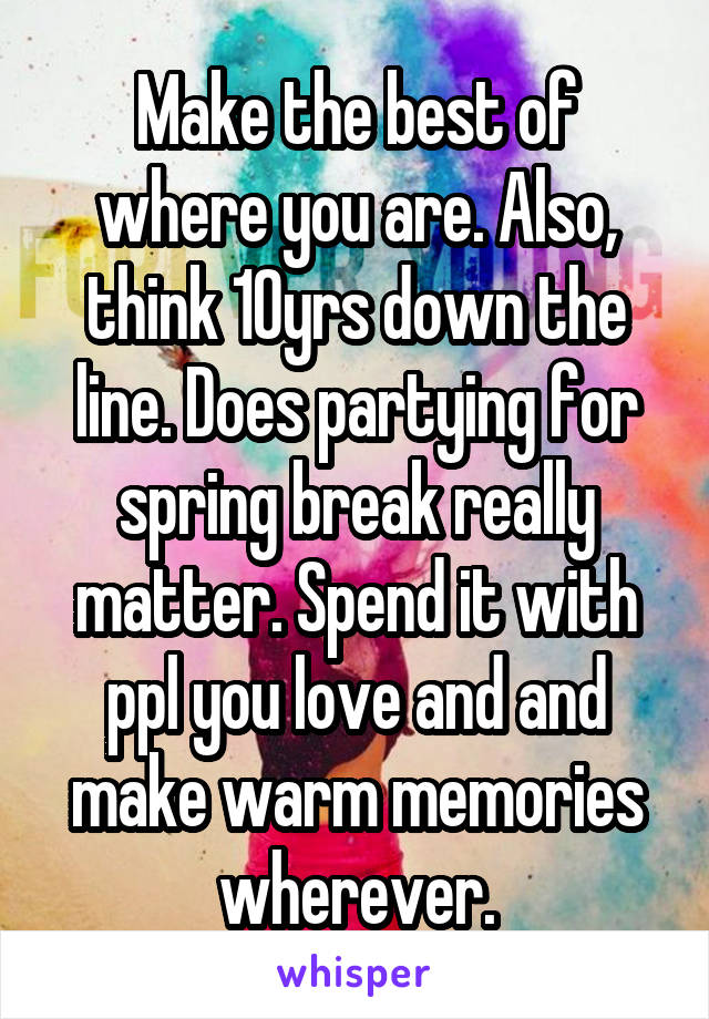 Make the best of where you are. Also, think 10yrs down the line. Does partying for spring break really matter. Spend it with ppl you love and and make warm memories wherever.