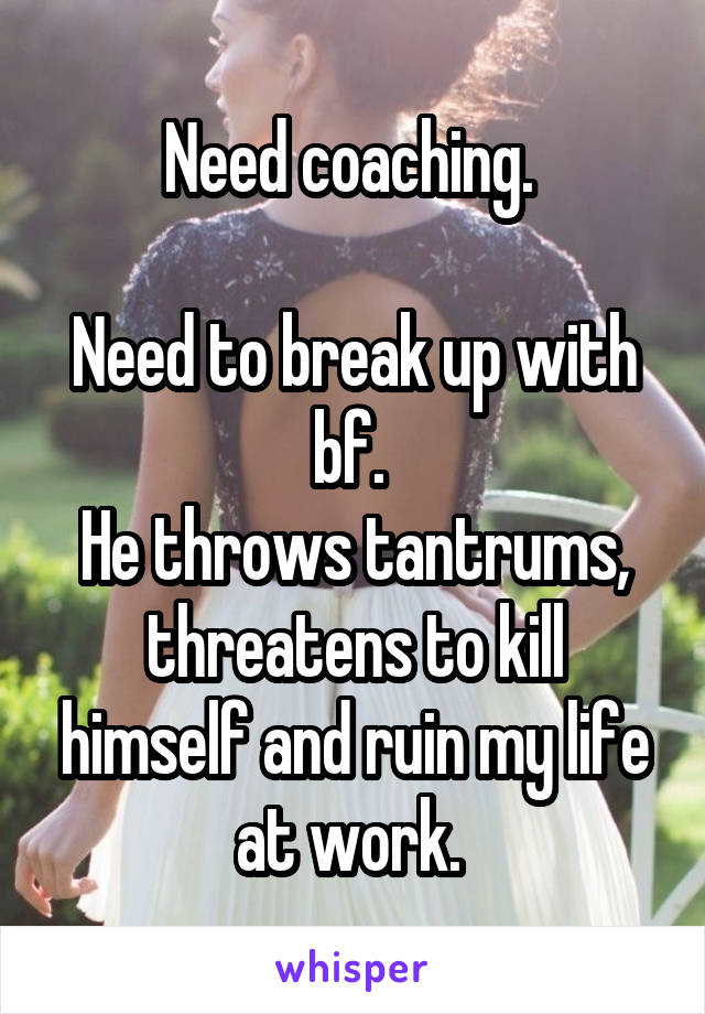 Need coaching. 

Need to break up with bf. 
He throws tantrums, threatens to kill himself and ruin my life at work. 