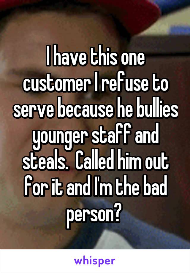 I have this one customer I refuse to serve because he bullies younger staff and steals.  Called him out for it and I'm the bad person? 