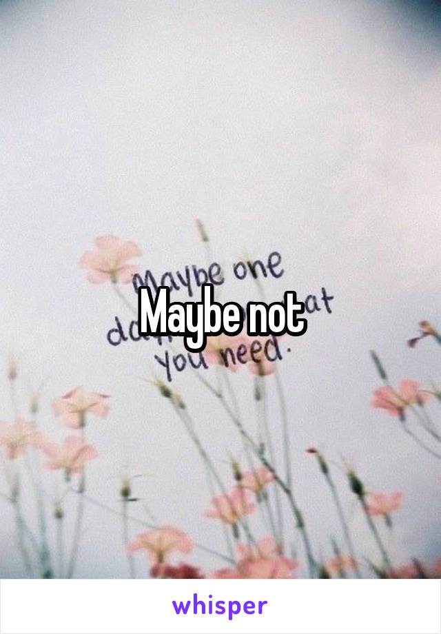 Maybe not