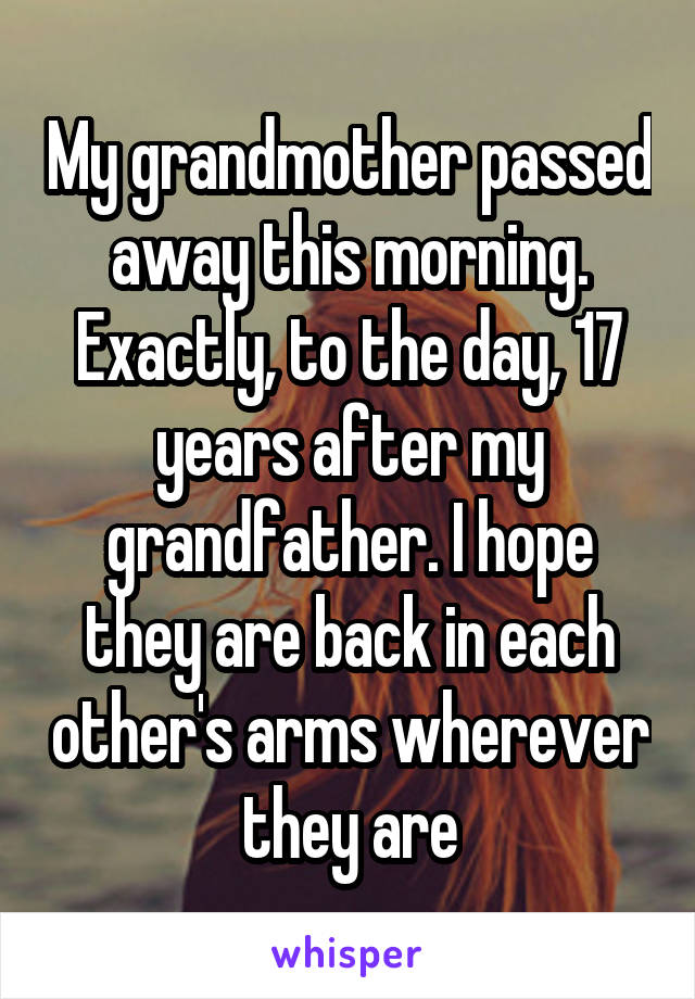 My grandmother passed away this morning. Exactly, to the day, 17 years after my grandfather. I hope they are back in each other's arms wherever they are