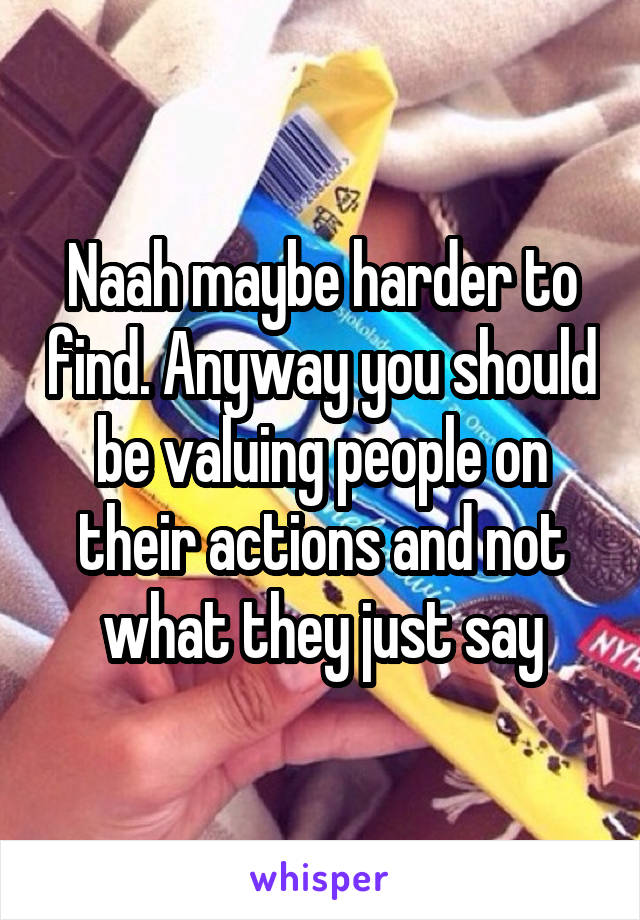 Naah maybe harder to find. Anyway you should be valuing people on their actions and not what they just say